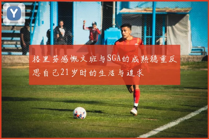 格里芬感慨文班与SGA的成熟稳重反思自己21岁时的生活与追求