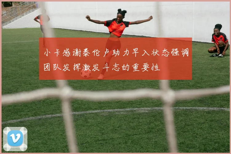 小卡感谢泰伦卢助力早入状态强调团队发挥激发斗志的重要性