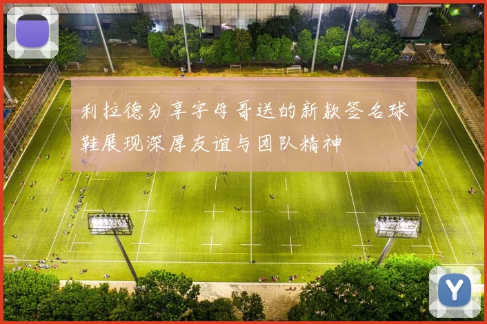 利拉德分享字母哥送的新款签名球鞋展现深厚友谊与团队精神