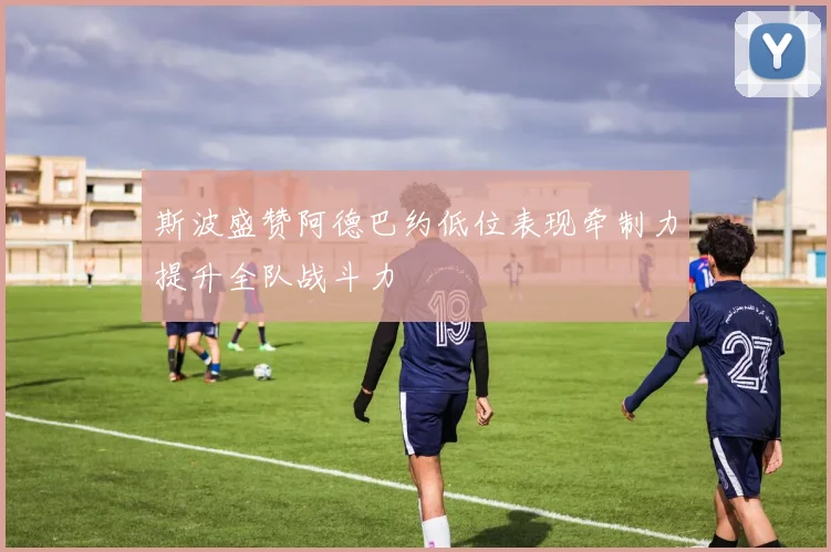 斯波盛赞阿德巴约低位表现牵制力提升全队战斗力