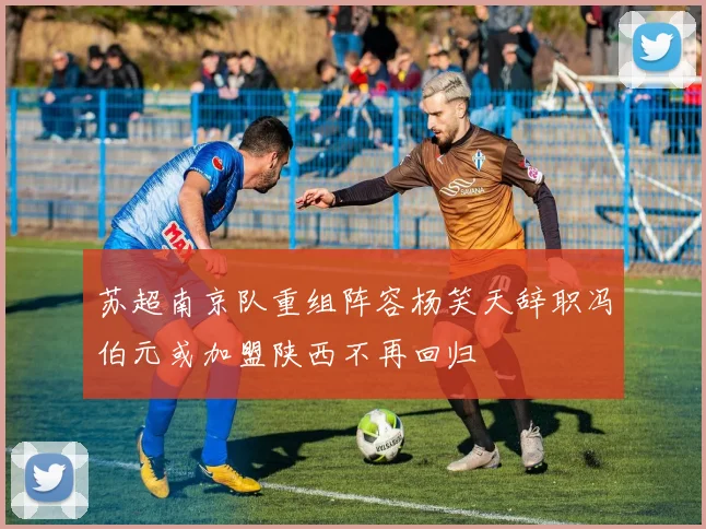 苏超南京队重组阵容杨笑天辞职冯伯元或加盟陕西不再回归