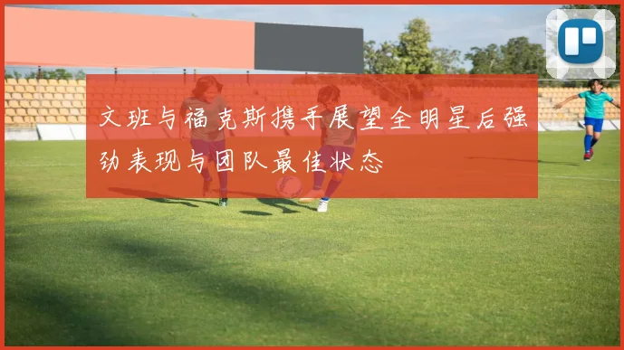 文班与福克斯携手展望全明星后强劲表现与团队最佳状态