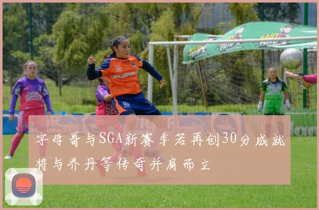 字母哥与SGA新赛季若再创30分成就将与乔丹等传奇并肩而立