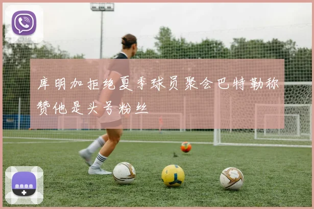 库明加拒绝夏季球员聚会巴特勒称赞他是头号粉丝