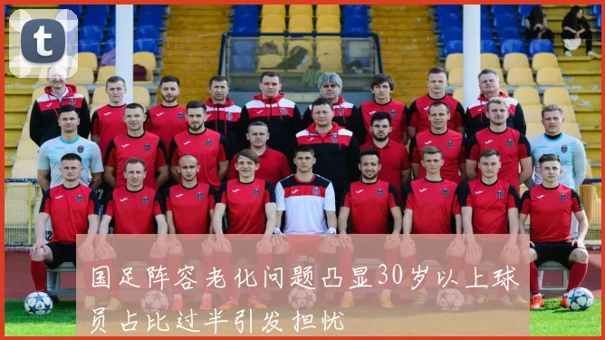 国足阵容老化问题凸显30岁以上球员占比过半引发担忧