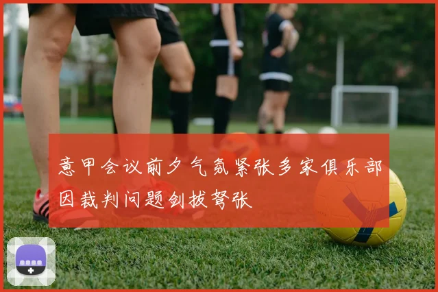 意甲会议前夕气氛紧张多家俱乐部因裁判问题剑拔弩张