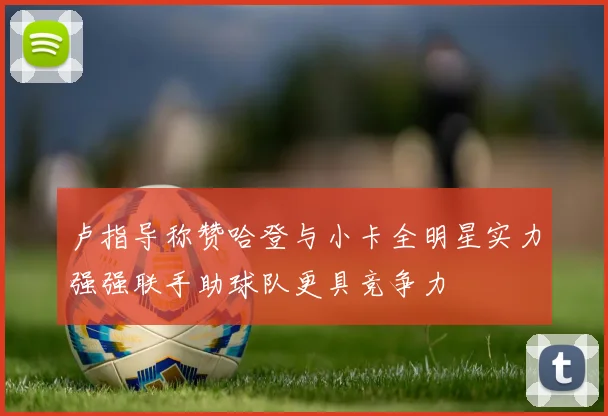 卢指导称赞哈登与小卡全明星实力强强联手助球队更具竞争力