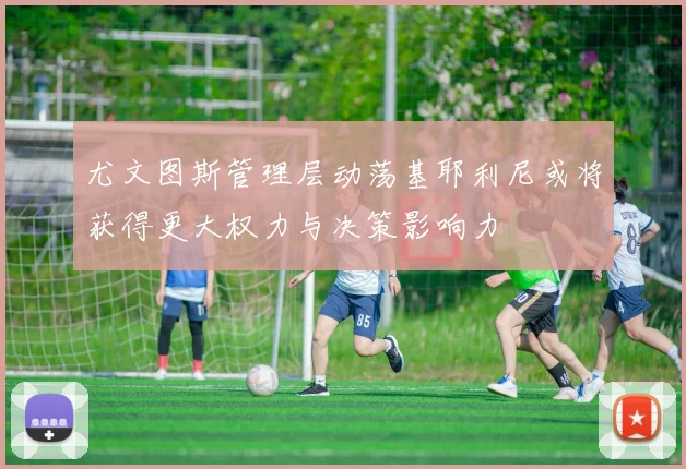 尤文图斯管理层动荡基耶利尼或将获得更大权力与决策影响力