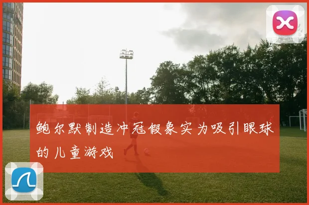 鲍尔默制造冲冠假象实为吸引眼球的儿童游戏