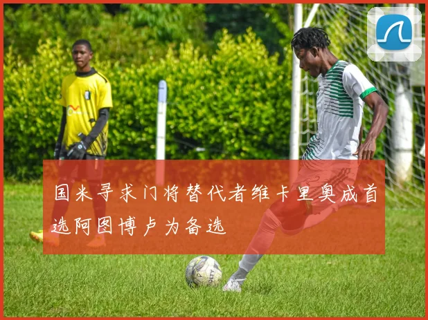 国米寻求门将替代者维卡里奥成首选阿图博卢为备选