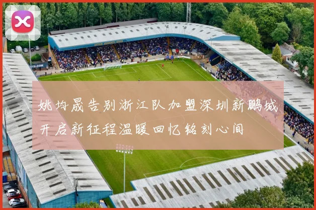姚均晟告别浙江队加盟深圳新鹏城开启新征程温暖回忆铭刻心间