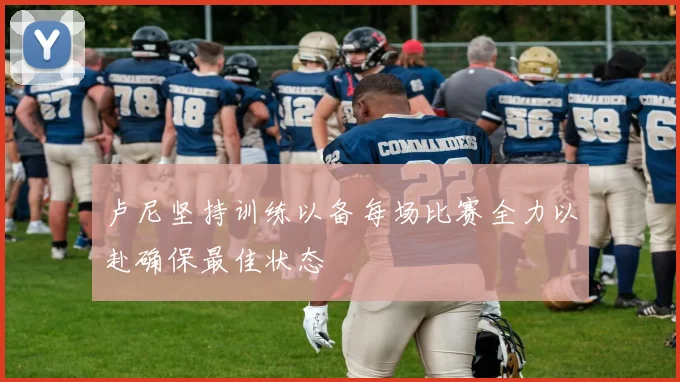 卢尼坚持训练以备每场比赛全力以赴确保最佳状态