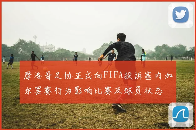 摩洛哥足协正式向FIFA投诉塞内加尔罢赛行为影响比赛及球员状态