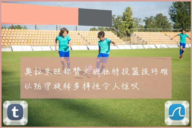 奥拉朱旺称赞文班独特投篮技巧难以防守旋转多样性令人惊叹