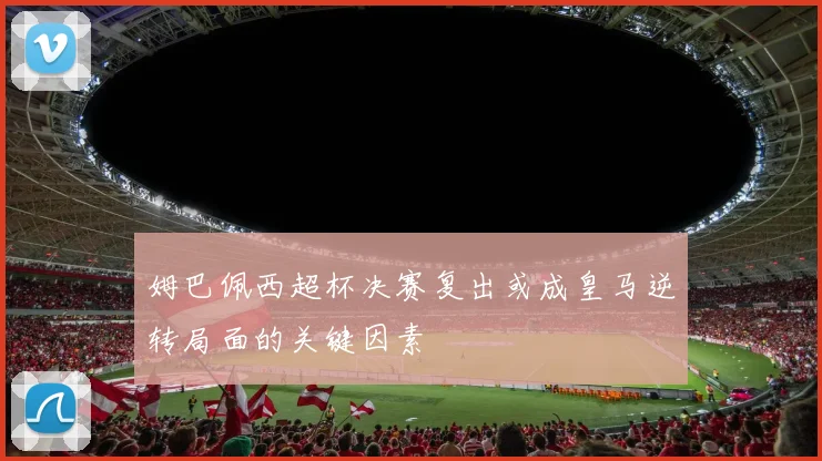 姆巴佩西超杯决赛复出或成皇马逆转局面的关键因素