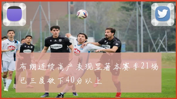 布朗连续高产表现显著本赛季21场已三度砍下40分以上