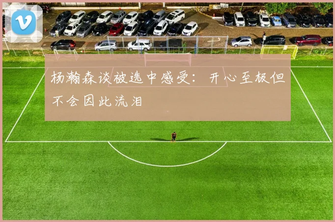 杨瀚森谈被选中感受：开心至极但不会因此流泪