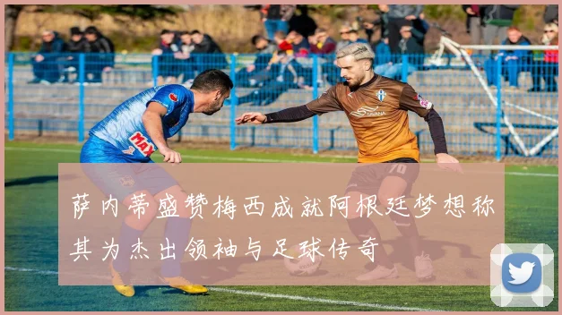 萨内蒂盛赞梅西成就阿根廷梦想称其为杰出领袖与足球传奇