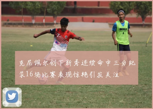 克尼佩尔创下新秀连续命中三分纪录16场比赛表现惊艳引发关注