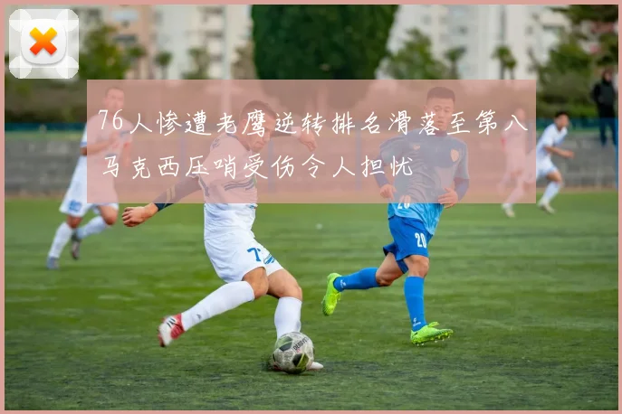 76人惨遭老鹰逆转排名滑落至第八马克西压哨受伤令人担忧