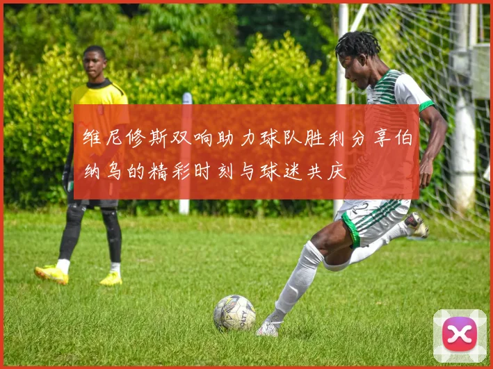 维尼修斯双响助力球队胜利分享伯纳乌的精彩时刻与球迷共庆