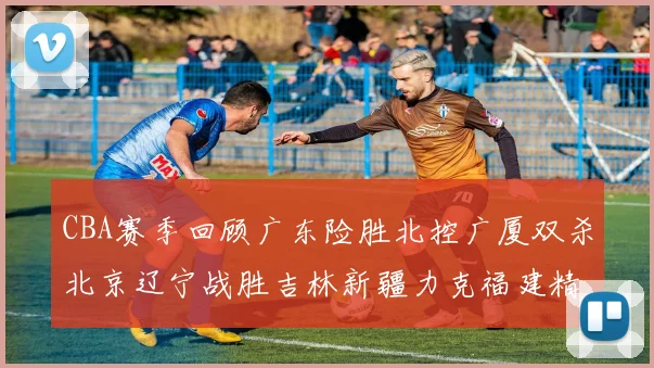 CBA赛季回顾广东险胜北控广厦双杀北京辽宁战胜吉林新疆力克福建精彩纷呈