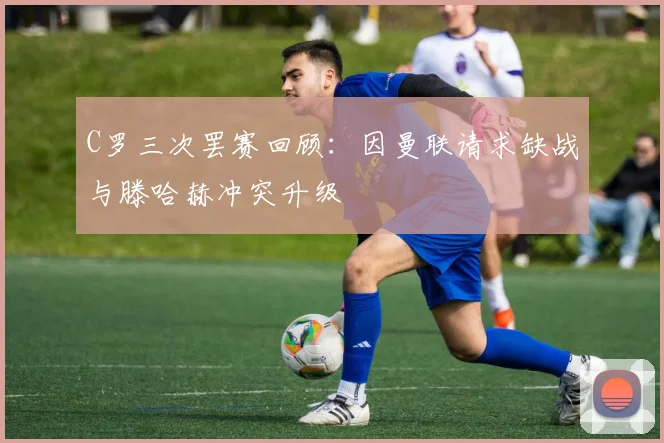C罗三次罢赛回顾：因曼联请求缺战与滕哈赫冲突升级