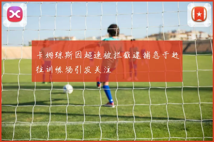 卡姆琼斯因超速被拦截逮捕急于赶往训练场引发关注