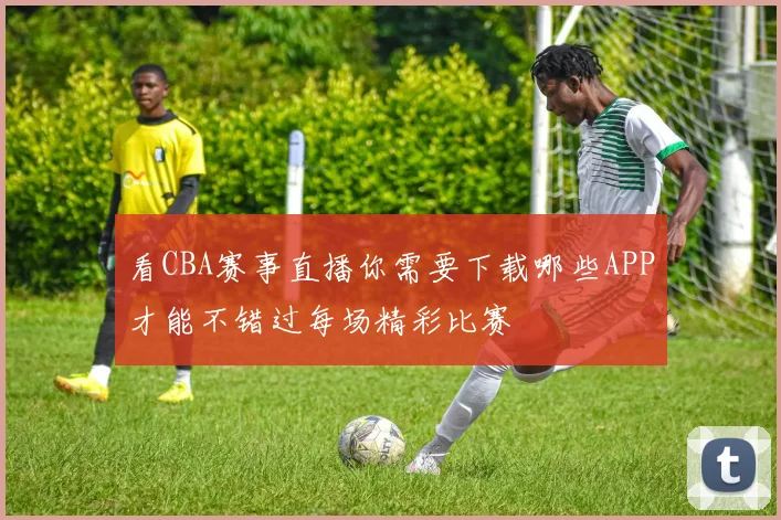 看CBA赛事直播你需要下载哪些APP才能不错过每场精彩比赛
