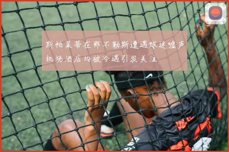 斯帕莱蒂在那不勒斯遭遇球迷嘘声机场酒店均被冷遇引发关注