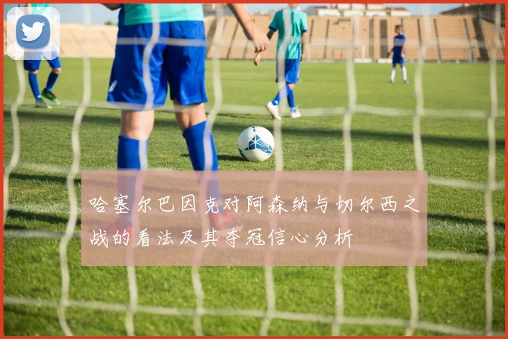哈塞尔巴因克对阿森纳与切尔西之战的看法及其夺冠信心分析