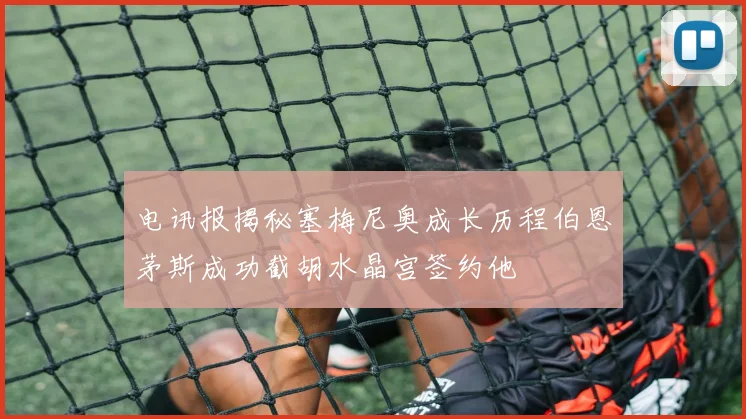 电讯报揭秘塞梅尼奥成长历程伯恩茅斯成功截胡水晶宫签约他