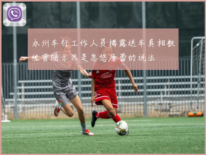 永州车行工作人员揭露送车真相教练曾暗示只是忽悠唐蕾的说法