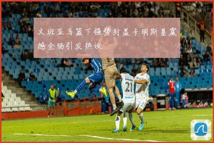 文班亚马篮下强势封盖卡明斯基震撼全场引发热议