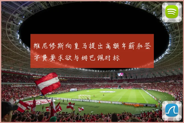 维尼修斯向皇马提出高额年薪和签字费要求欲与姆巴佩对标
